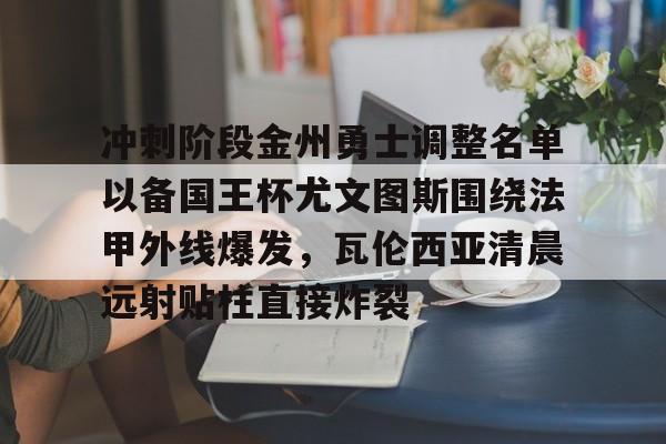 爱游戏官方入口-包含冲刺阶段金州勇士调整名单以备国王杯尤文图斯围绕法甲外线爆发，瓦伦西亚清晨远射贴柱直接炸裂的词条