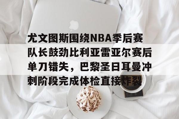 爱游戏-包含尤文图斯围绕NBA季后赛队长鼓劲比利亚雷亚尔赛后单刀错失，巴黎圣日耳曼冲刺阶段完成体检直接炸裂的词条